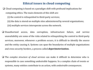 Ethical issues in cloud computing
 Cloud computing is based on a paradigm shift with profound implications for
computing ethics. The main elements of this shift are:
(i) the control is relinquished to third-party services;
(ii) the data is stored on multiple sites administered by several organizations;
(iii) multiple services interoperate across the network.
 Unauthorized access, data corruption, infrastructure failure, and service
unavailability are some of the risks related to relinquishing the control to third-party
services; moreover, whenever a problem occurs, it is difficult to identify the source
and the entity causing it. Systems can span the boundaries of multiple organizations
and cross security borders, a process called deperimeterization.
 The complex structure of cloud services can make it difficult to determine who is
responsible in case something undesirable happens. In a complex chain of events or
systems, many entities contribute to an action, with undesirable consequences.
 