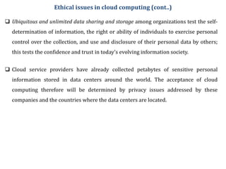  Ubiquitous and unlimited data sharing and storage among organizations test the self-
determination of information, the right or ability of individuals to exercise personal
control over the collection, and use and disclosure of their personal data by others;
this tests the confidence and trust in today’s evolving information society.
Ethical issues in cloud computing (cont..)
 Cloud service providers have already collected petabytes of sensitive personal
information stored in data centers around the world. The acceptance of cloud
computing therefore will be determined by privacy issues addressed by these
companies and the countries where the data centers are located.
 