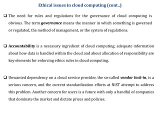  The need for rules and regulations for the governance of cloud computing is
obvious. The term governance means the manner in which something is governed
or regulated, the method of management, or the system of regulations.
 Accountability is a necessary ingredient of cloud computing; adequate information
about how data is handled within the cloud and about allocation of responsibility are
key elements for enforcing ethics rules in cloud computing.
 Unwanted dependency on a cloud service provider, the so-called vendor lock-in, is a
serious concern, and the current standardization efforts at NIST attempt to address
this problem. Another concern for users is a future with only a handful of companies
that dominate the market and dictate prices and policies.
Ethical issues in cloud computing (cont..)
 
