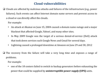  Clouds are affected by malicious attacks and failures of the infrastructure (e.g., power
failures). Such events can affect Internet domain name servers and prevent access to
a cloud or can directly affect the clouds.
For example:
• An attack at Akamai on June 15, 2004 caused a domain name outage and a major
blackout that affected Google, Yahoo!, and many other sites.
• In May 2009 Google was the target of a serious denial-of-service (DoS) attack
that took down services such Google News and Gmail for several days.
• Lightning caused a prolonged downtime at Amazon on June 29 and 30, 2012
Cloud vulnerabilities
 The recovery from the failure will take a very long time and exposes a range of
problems.
For example:
• one of the 10 centers failed to switch to backup generators before exhausting the
power that could be supplied by uninterruptible power supply (UPS) units.
 