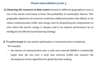  Clustering the resources in data centers located in different geographical areas is
one of the means used today to lower the probability of catastrophic failures. This
geographic dispersion of resources could have additional positive side effects; it can
reduce communication traffic and energy costs by dispatching the computations to
sites where the electric energy is cheaper, and it can improve performance by an
intelligent and efficient load-balancing strategy.
Cloud vulnerabilities (cont..)
 The price to pay for any system optimization is increased system complexity.
For example,
• the latency of communication over a wide area network (WAN) is considerably
larger than the one over a local area network (LAN) and requires the
development of new algorithms for global decision making.
 