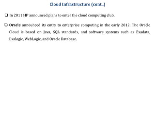  In 2011 HP announced plans to enter the cloud computing club.
Cloud Infrastructure (cont..)
 Oracle announced its entry to enterprise computing in the early 2012. The Oracle
Cloud is based on Java, SQL standards, and software systems such as Exadata,
Exalogic, WebLogic, and Oracle Database.
 