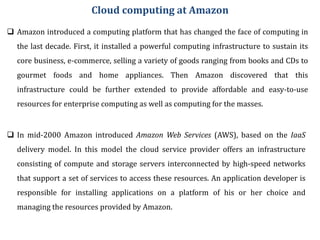 Cloud computing at Amazon
 Amazon introduced a computing platform that has changed the face of computing in
the last decade. First, it installed a powerful computing infrastructure to sustain its
core business, e-commerce, selling a variety of goods ranging from books and CDs to
gourmet foods and home appliances. Then Amazon discovered that this
infrastructure could be further extended to provide affordable and easy-to-use
resources for enterprise computing as well as computing for the masses.
 In mid-2000 Amazon introduced Amazon Web Services (AWS), based on the IaaS
delivery model. In this model the cloud service provider offers an infrastructure
consisting of compute and storage servers interconnected by high-speed networks
that support a set of services to access these resources. An application developer is
responsible for installing applications on a platform of his or her choice and
managing the resources provided by Amazon.
 