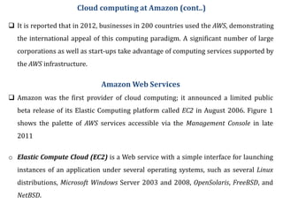  It is reported that in 2012, businesses in 200 countries used the AWS, demonstrating
the international appeal of this computing paradigm. A significant number of large
corporations as well as start-ups take advantage of computing services supported by
the AWS infrastructure.
Amazon Web Services
 Amazon was the first provider of cloud computing; it announced a limited public
beta release of its Elastic Computing platform called EC2 in August 2006. Figure 1
shows the palette of AWS services accessible via the Management Console in late
2011
o Elastic Compute Cloud (EC2) is a Web service with a simple interface for launching
instances of an application under several operating systems, such as several Linux
distributions, Microsoft Windows Server 2003 and 2008, OpenSolaris, FreeBSD, and
NetBSD.
Cloud computing at Amazon (cont..)
 