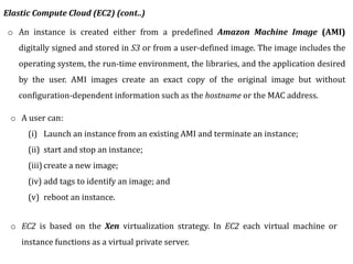 o An instance is created either from a predefined Amazon Machine Image (AMI)
digitally signed and stored in S3 or from a user-defined image. The image includes the
operating system, the run-time environment, the libraries, and the application desired
by the user. AMI images create an exact copy of the original image but without
configuration-dependent information such as the hostname or the MAC address.
o EC2 is based on the Xen virtualization strategy. In EC2 each virtual machine or
instance functions as a virtual private server.
Elastic Compute Cloud (EC2) (cont..)
o A user can:
(i) Launch an instance from an existing AMI and terminate an instance;
(ii) start and stop an instance;
(iii) create a new image;
(iv) add tags to identify an image; and
(v) reboot an instance.
 