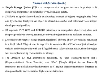 o Simple Storage System (S3) is a storage service designed to store large objects. It
supports a minimal set of functions: write, read, and delete.
o S3 allows an application to handle an unlimited number of objects ranging in size from
one byte to five terabytes. An object is stored in a bucket and retrieved via a unique
developer-assigned key.
o S3 supports PUT, GET, and DELETE primitives to manipulate objects but does not
support primitives to copy, rename, or move an object from one bucket to another.
o S3 computes the MD (Message-Digest Algorithm) of every object written and returns it
in a field called ETag. A user is expected to compute the MD5 of an object stored or
written and compare this with the ETag; if the two values do not match, then the object
was corrupted during transmission or storage.
o The Amazon S3 SLA guarantees reliability. S3 uses standards-based REST
(Representational State Transfer) and SOAP (Simple Object Access Protocol)
interfaces; the default download protocol is HTTP, but BitTorrent protocol interface is
also provided to lower costs for high-scale distribution.
Amazon Web Services (cont..)
 
