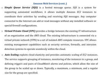 o Simple Queue Service (SQS) is a hosted message queue. SQS is a system for
supporting automated workflows; it allows multiple Amazon EC2 instances to
coordinate their activities by sending and receiving SQS messages. Any computer
connected to the Internet can add or read messages without any installed software or
special firewall configurations.
o Virtual Private Cloud (VPC) provides a bridge between the existing IT infrastructure
of an organization and the AWS cloud. The existing infrastructure is connected via a
virtual private network (VPN) to a set of isolated AWS compute resources. VPC allows
existing management capabilities such as security services, firewalls, and intrusion
detection systems to operate seamlessly within the cloud.
o Auto Scaling exploits cloud elasticity and provides automatic scaling of EC2 instances.
The service supports grouping of instances, monitoring of the instances in a group, and
defining triggers and pairs of CloudWatch alarms and policies, which allow the size of
the group to be scaled up or down. Typically, a maximum, a minimum, and a regular
size for the group are specified.
Amazon Web Services (cont..)
 