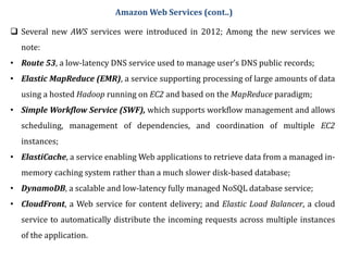 Amazon Web Services (cont..)
 Several new AWS services were introduced in 2012; Among the new services we
note:
• Route 53, a low-latency DNS service used to manage user’s DNS public records;
• Elastic MapReduce (EMR), a service supporting processing of large amounts of data
using a hosted Hadoop running on EC2 and based on the MapReduce paradigm;
• Simple Workflow Service (SWF), which supports workflow management and allows
scheduling, management of dependencies, and coordination of multiple EC2
instances;
• ElastiCache, a service enabling Web applications to retrieve data from a managed in-
memory caching system rather than a much slower disk-based database;
• DynamoDB, a scalable and low-latency fully managed NoSQL database service;
• CloudFront, a Web service for content delivery; and Elastic Load Balancer, a cloud
service to automatically distribute the incoming requests across multiple instances
of the application.
 