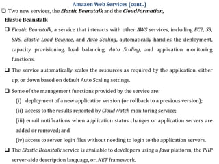  Two new services, the Elastic Beanstalk and the CloudFormation,
Amazon Web Services (cont..)
Elastic Beanstalk
 Elastic Beanstalk, a service that interacts with other AWS services, including EC2, S3,
SNS, Elastic Load Balance, and Auto Scaling, automatically handles the deployment,
capacity provisioning, load balancing, Auto Scaling, and application monitoring
functions.
 The service automatically scales the resources as required by the application, either
up, or down based on default Auto Scaling settings.
 Some of the management functions provided by the service are:
(i) deployment of a new application version (or rollback to a previous version);
(ii) access to the results reported by CloudWatch monitoring service;
(iii) email notifications when application status changes or application servers are
added or removed; and
(iv) access to server login files without needing to login to the application servers.
 The Elastic Beanstalk service is available to developers using a Java platform, the PHP
server-side description language, or .NET framework.
 