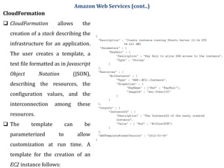 CloudFormation
 CloudFormation allows the
creation of a stack describing the
infrastructure for an application.
The user creates a template, a
text file formatted as in Javascript
Object Notation (JSON),
describing the resources, the
configuration values, and the
interconnection among these
resources.
 The template can be
parameterized to allow
customization at run time. A
template for the creation of an
EC2 instance follows:
Amazon Web Services (cont..)
 