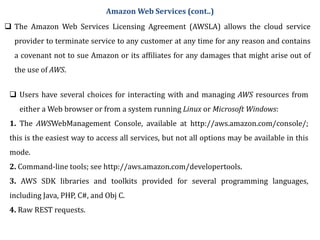  The Amazon Web Services Licensing Agreement (AWSLA) allows the cloud service
provider to terminate service to any customer at any time for any reason and contains
a covenant not to sue Amazon or its affiliates for any damages that might arise out of
the use of AWS.
 Users have several choices for interacting with and managing AWS resources from
either a Web browser or from a system running Linux or Microsoft Windows:
1. The AWSWebManagement Console, available at http://aws.amazon.com/console/;
this is the easiest way to access all services, but not all options may be available in this
mode.
2. Command-line tools; see http://aws.amazon.com/developertools.
3. AWS SDK libraries and toolkits provided for several programming languages,
including Java, PHP, C#, and Obj C.
4. Raw REST requests.
Amazon Web Services (cont..)
 