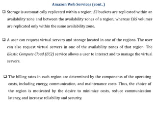  Storage is automatically replicated within a region; S3 buckets are replicated within an
availability zone and between the availability zones of a region, whereas EBS volumes
are replicated only within the same availability zone.
 A user can request virtual servers and storage located in one of the regions. The user
can also request virtual servers in one of the availability zones of that region. The
Elastic Compute Cloud (EC2) service allows a user to interact and to manage the virtual
servers.
 The billing rates in each region are determined by the components of the operating
costs, including energy, communication, and maintenance costs. Thus, the choice of
the region is motivated by the desire to minimize costs, reduce communication
latency, and increase reliability and security.
Amazon Web Services (cont..)
 