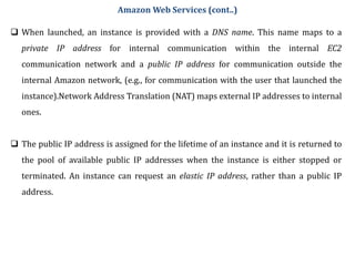  When launched, an instance is provided with a DNS name. This name maps to a
private IP address for internal communication within the internal EC2
communication network and a public IP address for communication outside the
internal Amazon network, (e.g., for communication with the user that launched the
instance).Network Address Translation (NAT) maps external IP addresses to internal
ones.
 The public IP address is assigned for the lifetime of an instance and it is returned to
the pool of available public IP addresses when the instance is either stopped or
terminated. An instance can request an elastic IP address, rather than a public IP
address.
Amazon Web Services (cont..)
 