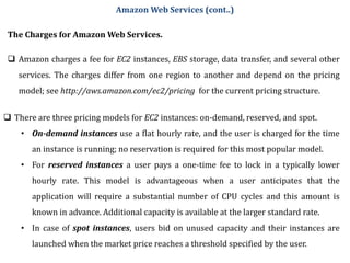 The Charges for Amazon Web Services.
 Amazon charges a fee for EC2 instances, EBS storage, data transfer, and several other
services. The charges differ from one region to another and depend on the pricing
model; see http://aws.amazon.com/ec2/pricing for the current pricing structure.
 There are three pricing models for EC2 instances: on-demand, reserved, and spot.
• On-demand instances use a flat hourly rate, and the user is charged for the time
an instance is running; no reservation is required for this most popular model.
• For reserved instances a user pays a one-time fee to lock in a typically lower
hourly rate. This model is advantageous when a user anticipates that the
application will require a substantial number of CPU cycles and this amount is
known in advance. Additional capacity is available at the larger standard rate.
• In case of spot instances, users bid on unused capacity and their instances are
launched when the market price reaches a threshold specified by the user.
Amazon Web Services (cont..)
 