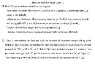  The EC2 system offers several instance types:
• Standard instances. Micro (StdM), small (StdS), large (StdL), extra large (StdXL);
small is the default.
• High memory instances. High-memory extra-large (HmXL), high-memory double
extra-large (Hm2XL), and high-memory quadruple extra-large (Hm4XL).
• High CPU instances. High-CPU extra-large (HcpuXL).
• Cluster computing. Cluster computing quadruple extra-large (Cl4XL).
 Table 2 summarizes the features and the amount of resources supported by each
instance. The resources supported by each configuration are main memory, virtual
computers (VCs) with a 32- or 64-bit architecture, instance memory (I-memory) on
persistent storage, and I/O performance at two levels: moderate (M) or high (H).
The computing power of a virtual core is measured in EC2 compute units (CUs).
Amazon Web Services (cont..)
 