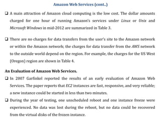  A main attraction of Amazon cloud computing is the low cost. The dollar amounts
charged for one hour of running Amazon’s services under Linux or Unix and
Microsoft Windows in mid-2012 are summarized in Table 3.
 There are no charges for data transfers from the user’s site to the Amazon network
or within the Amazon network; the charges for data transfer from the AWS network
to the outside world depend on the region. For example, the charges for the US West
(Oregon) region are shown in Table 4.
Amazon Web Services (cont..)
An Evaluation of Amazon Web Services.
 In 2007 Garfinkel reported the results of an early evaluation of Amazon Web
Services. The paper reports that EC2 instances are fast, responsive, and very reliable;
a new instance could be started in less than two minutes.
 During the year of testing, one unscheduled reboot and one instance freeze were
experienced. No data was lost during the reboot, but no data could be recovered
from the virtual disks of the frozen instance.
 