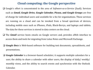 Cloud computing: the Google perspective
 Google’s effort is concentrated in the area of Software-as-a-Service (SaaS). Services
such as Gmail, Google Drive, Google Calendar, Picasa, and Google Groups are free
of charge for individual users and available for a fee for organizations. These services
are running on a cloud and can be invoked from a broad spectrum of devices,
including mobile ones such as iPhones, iPads, Black-Berrys, and laptops and tablets.
The data for these services is stored in data centers on the cloud.
 The Gmail service hosts emails on Google servers and, provides aWeb interface to
access them and tools for migrating from Lotus Notes and Microsoft Exchange.
 Google Docs is Web-based software for building text documents, spreadsheets, and
presentations.
 Google Calendar is a browser-based scheduler; it supports multiple calendars for a
user, the ability to share a calendar with other users, the display of daily/ weekly/
monthly views, and the ability to search events and synchronize with the Outlook
Calendar.
 
