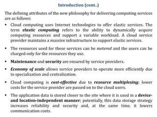 The defining attributes of the new philosophy for delivering computing services
are as follows:
 Cloud computing uses Internet technologies to offer elastic services. The
term elastic computing refers to the ability to dynamically acquire
computing resources and support a variable workload. A cloud service
provider maintains a massive infrastructure to support elastic services.
 The resources used for these services can be metered and the users can be
charged only for the resources they use.
 Maintenance and security are ensured by service providers.
 Economy of scale allows service providers to operate more efficiently due
to specialization and centralization.
 Cloud computing is cost-effective due to resource multiplexing; lower
costs for the service provider are passed on to the cloud users.
 The application data is stored closer to the site where it is used in a device-
and location-independent manner; potentially, this data storage strategy
increases reliability and security and, at the same time, it lowers
communication costs.
Introduction (cont..)
 