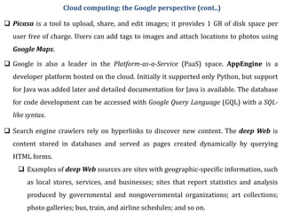  Picasa is a tool to upload, share, and edit images; it provides 1 GB of disk space per
user free of charge. Users can add tags to images and attach locations to photos using
Google Maps.
 Google is also a leader in the Platform-as-a-Service (PaaS) space. AppEngine is a
developer platform hosted on the cloud. Initially it supported only Python, but support
for Java was added later and detailed documentation for Java is available. The database
for code development can be accessed with Google Query Language (GQL) with a SQL-
like syntax.
 Search engine crawlers rely on hyperlinks to discover new content. The deep Web is
content stored in databases and served as pages created dynamically by querying
HTML forms.
 Examples of deep Web sources are sites with geographic-specific information, such
as local stores, services, and businesses; sites that report statistics and analysis
produced by governmental and nongovernmental organizations; art collections;
photo galleries; bus, train, and airline schedules; and so on.
Cloud computing: the Google perspective (cont..)
 