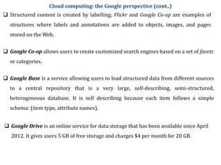  Structured content is created by labelling; Flickr and Google Co-op are examples of
structures where labels and annotations are added to objects, images, and pages
stored on the Web.
 Google Co-op allows users to create customized search engines based on a set of facets
or categories.
 Google Base is a service allowing users to load structured data from different sources
to a central repository that is a very large, self-describing, semi-structured,
heterogeneous database. It is self describing because each item follows a simple
schema: (item type, attribute names).
 Google Drive is an online service for data storage that has been available since April
2012. It gives users 5 GB of free storage and charges $4 per month for 20 GB.
Cloud computing: the Google perspective (cont..)
 