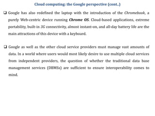  Google has also redefined the laptop with the introduction of the Chromebook, a
purely Web-centric device running Chrome OS. Cloud-based applications, extreme
portability, built-in 3G connectivity, almost instant-on, and all-day battery life are the
main attractions of this device with a keyboard.
 Google as well as the other cloud service providers must manage vast amounts of
data. In a world where users would most likely desire to use multiple cloud services
from independent providers, the question of whether the traditional data base
management services (DBMSs) are sufficient to ensure interoperability comes to
mind.
Cloud computing: the Google perspective (cont..)
 