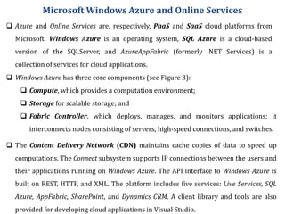 Microsoft Windows Azure and Online Services
 Azure and Online Services are, respectively, PaaS and SaaS cloud platforms from
Microsoft. Windows Azure is an operating system, SQL Azure is a cloud-based
version of the SQLServer, and AzureAppFabric (formerly .NET Services) is a
collection of services for cloud applications.
 Windows Azure has three core components (see Figure 3):
 Compute, which provides a computation environment;
 Storage for scalable storage; and
 Fabric Controller, which deploys, manages, and monitors applications; it
interconnects nodes consisting of servers, high-speed connections, and switches.
 The Content Delivery Network (CDN) maintains cache copies of data to speed up
computations. The Connect subsystem supports IP connections between the users and
their applications running on Windows Azure. The API interface to Windows Azure is
built on REST, HTTP, and XML. The platform includes five services: Live Services, SQL
Azure, AppFabric, SharePoint, and Dynamics CRM. A client library and tools are also
provided for developing cloud applications in Visual Studio.
 