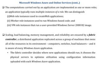  The computations carried out by an application are implemented as one or more roles;
an application typically runs multiple instances of a role. We can distinguish
(i)Web role instances used to createWeb applications;
(ii) Worker role instances used to run Windows-based code; and
(iii) VM role instances that run a user-provided Windows Server 2008 R2 image.
Microsoft Windows Azure and Online Services (cont..)
 Scaling, load balancing, memory management, and reliability are ensured by a fabric
controller, a distributed application replicated across a group of machines that owns
all of the resources in its environment – computers, switches, load balancers – and it
is aware of every Windows Azure application.
• The fabric controller decides where new applications should run; it chooses the
physical servers to optimize utilization using configuration information
uploaded with each Windows Azure application.
 