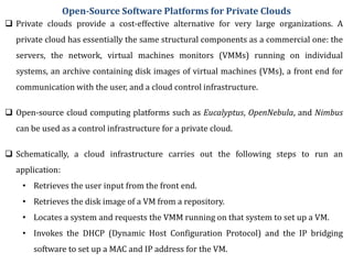 Open-Source Software Platforms for Private Clouds
 Private clouds provide a cost-effective alternative for very large organizations. A
private cloud has essentially the same structural components as a commercial one: the
servers, the network, virtual machines monitors (VMMs) running on individual
systems, an archive containing disk images of virtual machines (VMs), a front end for
communication with the user, and a cloud control infrastructure.
 Open-source cloud computing platforms such as Eucalyptus, OpenNebula, and Nimbus
can be used as a control infrastructure for a private cloud.
 Schematically, a cloud infrastructure carries out the following steps to run an
application:
• Retrieves the user input from the front end.
• Retrieves the disk image of a VM from a repository.
• Locates a system and requests the VMM running on that system to set up a VM.
• Invokes the DHCP (Dynamic Host Configuration Protocol) and the IP bridging
software to set up a MAC and IP address for the VM.
 