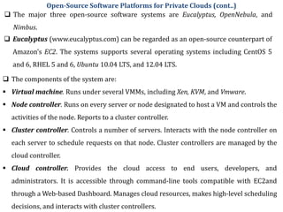  Eucalyptus (www.eucalyptus.com) can be regarded as an open-source counterpart of
Amazon’s EC2. The systems supports several operating systems including CentOS 5
and 6, RHEL 5 and 6, Ubuntu 10.04 LTS, and 12.04 LTS.
 The major three open-source software systems are Eucalyptus, OpenNebula, and
Nimbus.
Open-Source Software Platforms for Private Clouds (cont..)
 The components of the system are:
 Virtual machine. Runs under several VMMs, including Xen, KVM, and Vmware.
 Node controller. Runs on every server or node designated to host a VM and controls the
activities of the node. Reports to a cluster controller.
 Cluster controller. Controls a number of servers. Interacts with the node controller on
each server to schedule requests on that node. Cluster controllers are managed by the
cloud controller.
 Cloud controller. Provides the cloud access to end users, developers, and
administrators. It is accessible through command-line tools compatible with EC2and
through a Web-based Dashboard. Manages cloud resources, makes high-level scheduling
decisions, and interacts with cluster controllers.
 