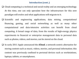  Cloud computing is a technical and social reality and an emerging technology.
At this time, one can only speculate how the infrastructure for this new
paradigm will evolve and what applications will migrate to it.
 Scientific and engineering applications, data mining, computational
financing, gaming, and social networking as well as many other
computational and data-intensive activities can benefit from cloud
computing. A broad range of data, from the results of high-energy physics
experiments to financial or enterprise management data to personal data
such as photos, videos, and movies, can be stored on the cloud.
 In early 2011 Apple announced the iCloud, a network-centric alternative for
storing content such as music, videos, movies, and personal information; this
content was previously confined to personal devices such as workstations,
laptops, tablets, or smartphones.
Introduction (cont..)
 