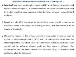  OpenStack is an open-source project started in 2009 at the National Aeronautics and
Space Administration (NASA) in collaboration with Rackspace (www.rackspace.com)
to develop a scalable cloud operating system for farms of servers using standard
hardware.
 Though recently NASA has moved its cloud infrastructure to AWS in addition to
Rackspace, several other companies, including HP, Cisco, IBM, and Red Hat, have an
interest in OpenStack.
 The current version of the system supports a wide range of features such as
application programming interfaces (APIs) with rate limiting and authentication; live
VM management to run, reboot, suspend, and terminate instances; role-based access
control; and the ability to allocate, track, and limit resource utilization. The
administrators and the users control their resources using an extensible Web
application called the Dashboard.
Open-Source Software Platforms for Private Clouds (cont..)
 