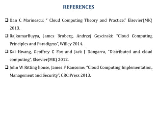 REFERENCES
 Dan C Marinescu: “ Cloud Computing Theory and Practice.” Elsevier(MK)
2013.
 RajkumarBuyya, James Broberg, Andrzej Goscinski: “Cloud Computing
Principles and Paradigms”, Willey 2014.
 Kai Hwang, Geoffrey C Fox and Jack J Dongarra, “Distributed and cloud
computing”, Elsevier(MK) 2012.
 John W Ritting house, James F Ransome: “Cloud Computing Implementation,
Management and Security”, CRC Press 2013.
 