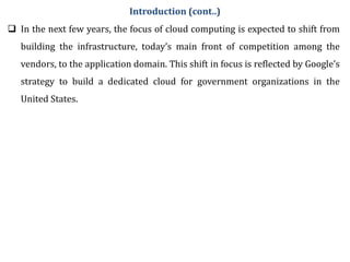  In the next few years, the focus of cloud computing is expected to shift from
building the infrastructure, today’s main front of competition among the
vendors, to the application domain. This shift in focus is reflected by Google’s
strategy to build a dedicated cloud for government organizations in the
United States.
Introduction (cont..)
 