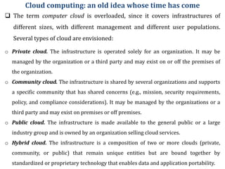 Cloud computing: an old idea whose time has come
 The term computer cloud is overloaded, since it covers infrastructures of
different sizes, with different management and different user populations.
Several types of cloud are envisioned:
o Private cloud. The infrastructure is operated solely for an organization. It may be
managed by the organization or a third party and may exist on or off the premises of
the organization.
o Community cloud. The infrastructure is shared by several organizations and supports
a specific community that has shared concerns (e.g., mission, security requirements,
policy, and compliance considerations). It may be managed by the organizations or a
third party and may exist on premises or off premises.
o Public cloud. The infrastructure is made available to the general public or a large
industry group and is owned by an organization selling cloud services.
o Hybrid cloud. The infrastructure is a composition of two or more clouds (private,
community, or public) that remain unique entities but are bound together by
standardized or proprietary technology that enables data and application portability.
 