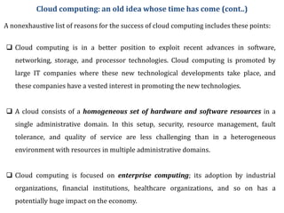 A nonexhaustive list of reasons for the success of cloud computing includes these points:
 Cloud computing is in a better position to exploit recent advances in software,
networking, storage, and processor technologies. Cloud computing is promoted by
large IT companies where these new technological developments take place, and
these companies have a vested interest in promoting the new technologies.
 A cloud consists of a homogeneous set of hardware and software resources in a
single administrative domain. In this setup, security, resource management, fault
tolerance, and quality of service are less challenging than in a heterogeneous
environment with resources in multiple administrative domains.
 Cloud computing is focused on enterprise computing; its adoption by industrial
organizations, financial institutions, healthcare organizations, and so on has a
potentially huge impact on the economy.
Cloud computing: an old idea whose time has come (cont..)
 