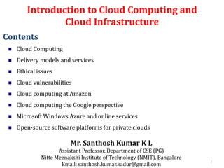 Introduction to Cloud Computing and
Cloud Infrastructure
Mr. Santhosh Kumar K L
Assistant Professor, Department of CSE (PG)
Nitte Meenakshi Institute of Technology (NMIT), Bangalore
Email: santhosh.kumar.kadur@gmail.com
Contents
 Cloud Computing
 Delivery models and services
 Ethical issues
 Cloud vulnerabilities
 Cloud computing at Amazon
 Cloud computing the Google perspective
 Microsoft Windows Azure and online services
 Open-source software platforms for private clouds
1
 
