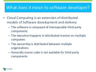 What does it mean to software developer?
• Cloud Computing is an extension of distributed
models of Software development and delivery
– The software is composed of interoperable third party
components
– The execution happens in distributed manner on multiple
computers
– The ownership is distributed between multiple
organizations
– Generally source code is not available for third party
components
 