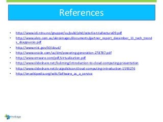 References
• http://www.idi.ntnu.no/grupper/su/publ/phd/osterlie-triallecture09.pdf
• http://www.akro.com.au/akroimages/documents/gartner_report_december_11_tech_trend
s_dcappuccio.pdf
• http://www.nist.gov/itl/cloud/
• http://www.oracle.com/us/dm/powering-generation-278787.pdf
• http://www.vmware.com/pdf/virtualization.pdf
• http://www.slideshare.net/liuliming/introduction-to-cloud-computing-presentation
• http://www.slideshare.net/craigsdickson/cloud-computing-introduction-1593276
• http://en.wikipedia.org/wiki/Software_as_a_service
 
