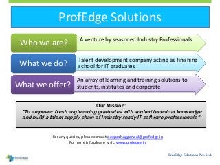 ProfEdge Solutions
ProfEdge Solutions Pvt. Ltd.
• A venture by seasoned Industry Professionals
Who we are?
• Talent development company acting as finishing
school for IT graduatesWhat we do?
• An array of learning and training solutions to
students, institutes and corporateWhat we offer?
Our Mission:
"To empower fresh engineering graduates with applied technical knowledge
and build a talent supply chain of Industry ready IT software professionals."
For any queries, please contact deepesh.aggarwal@profedge.in
For more info please visit: www.profedge.in
 
