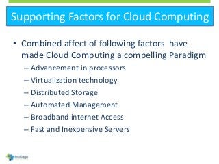 Supporting Factors for Cloud Computing
• Combined affect of following factors have
made Cloud Computing a compelling Paradigm
– Advancement in processors
– Virtualization technology
– Distributed Storage
– Automated Management
– Broadband internet Access
– Fast and Inexpensive Servers
 