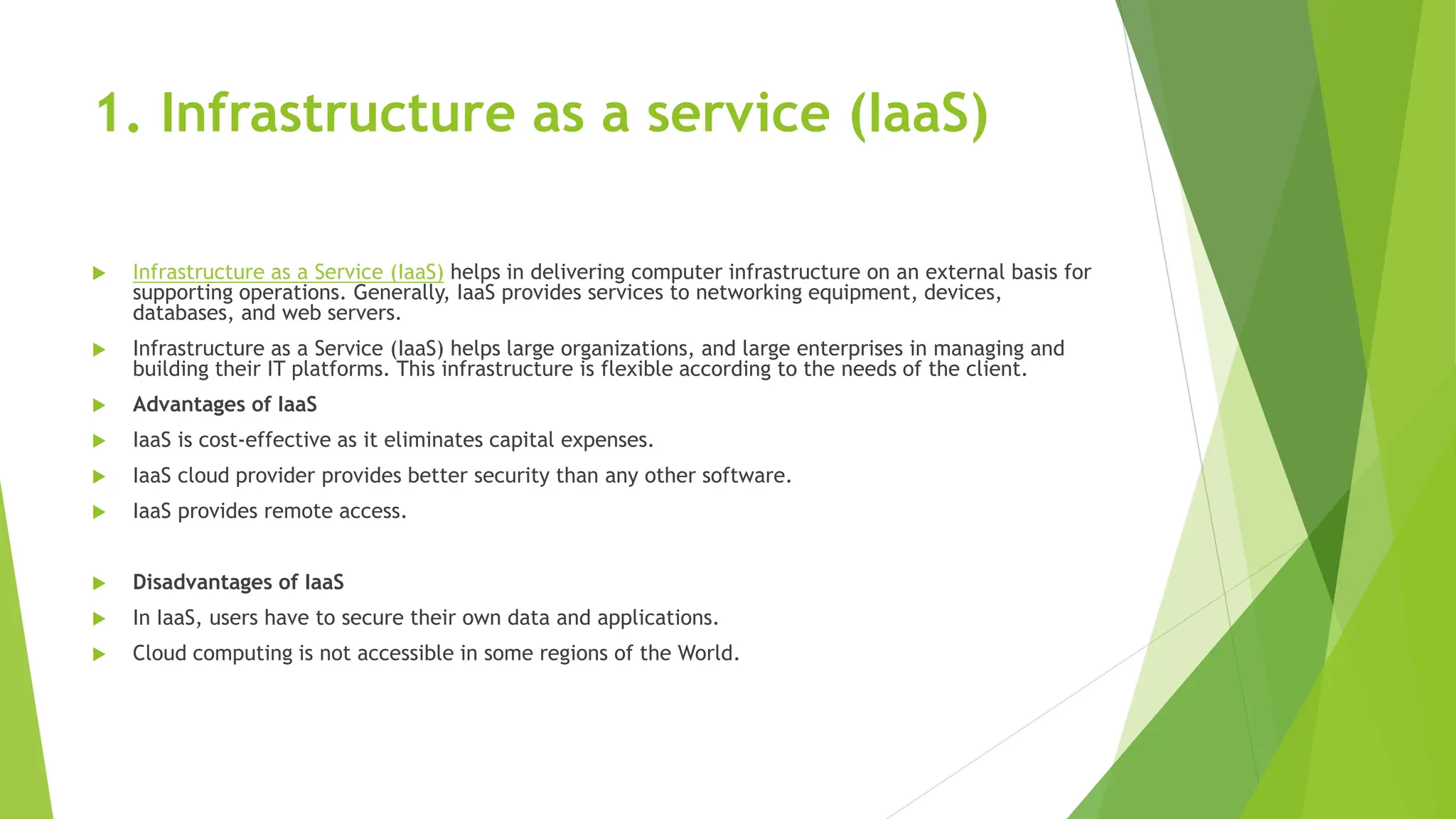 1. Infrastructure as a service (IaaS)
 Infrastructure as a Service (IaaS) helps in delivering computer infrastructure on an external basis for
supporting operations. Generally, IaaS provides services to networking equipment, devices,
databases, and web servers.
 Infrastructure as a Service (IaaS) helps large organizations, and large enterprises in managing and
building their IT platforms. This infrastructure is flexible according to the needs of the client.
 Advantages of IaaS
 IaaS is cost-effective as it eliminates capital expenses.
 IaaS cloud provider provides better security than any other software.
 IaaS provides remote access.
 Disadvantages of IaaS
 In IaaS, users have to secure their own data and applications.
 Cloud computing is not accessible in some regions of the World.
 