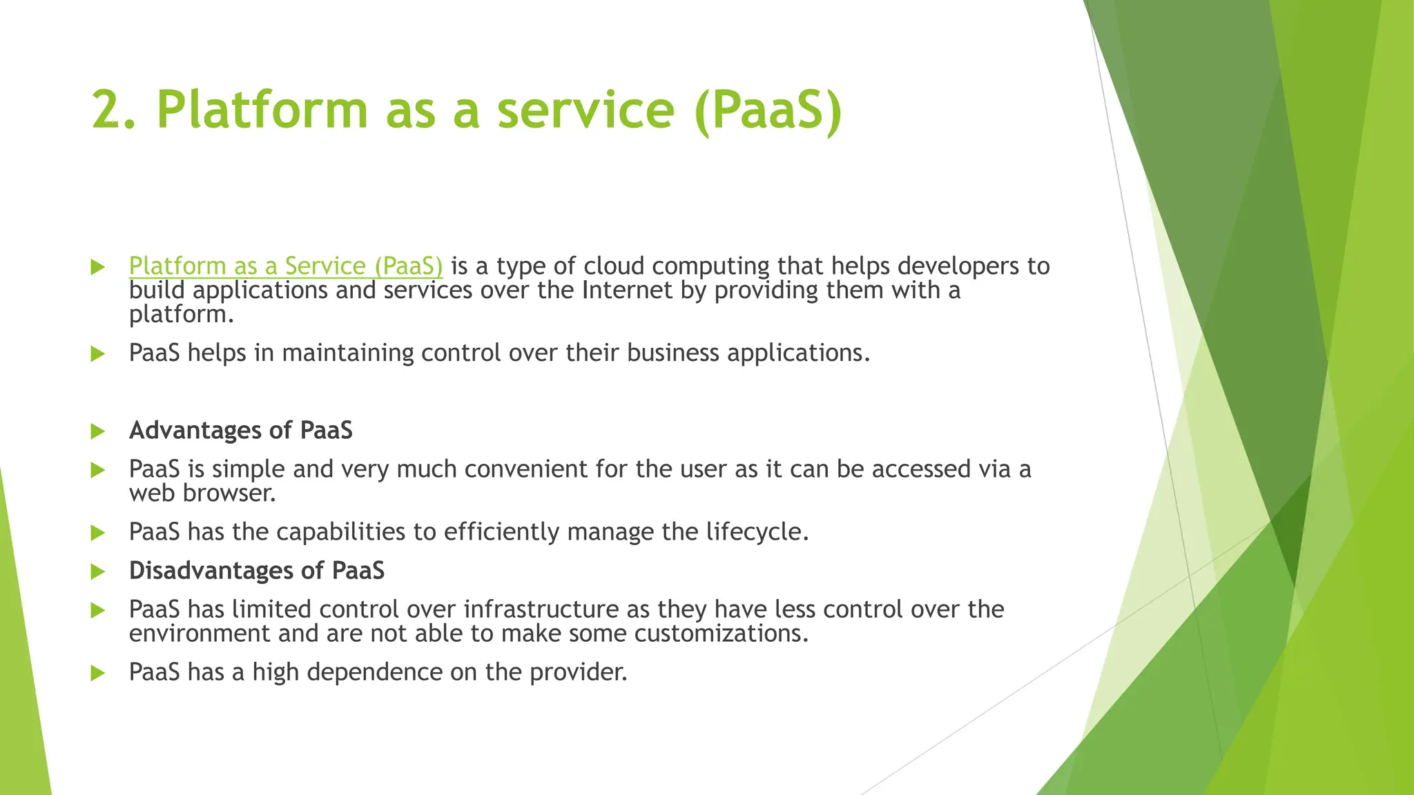2. Platform as a service (PaaS)
 Platform as a Service (PaaS) is a type of cloud computing that helps developers to
build applications and services over the Internet by providing them with a
platform.
 PaaS helps in maintaining control over their business applications.
 Advantages of PaaS
 PaaS is simple and very much convenient for the user as it can be accessed via a
web browser.
 PaaS has the capabilities to efficiently manage the lifecycle.
 Disadvantages of PaaS
 PaaS has limited control over infrastructure as they have less control over the
environment and are not able to make some customizations.
 PaaS has a high dependence on the provider.
 