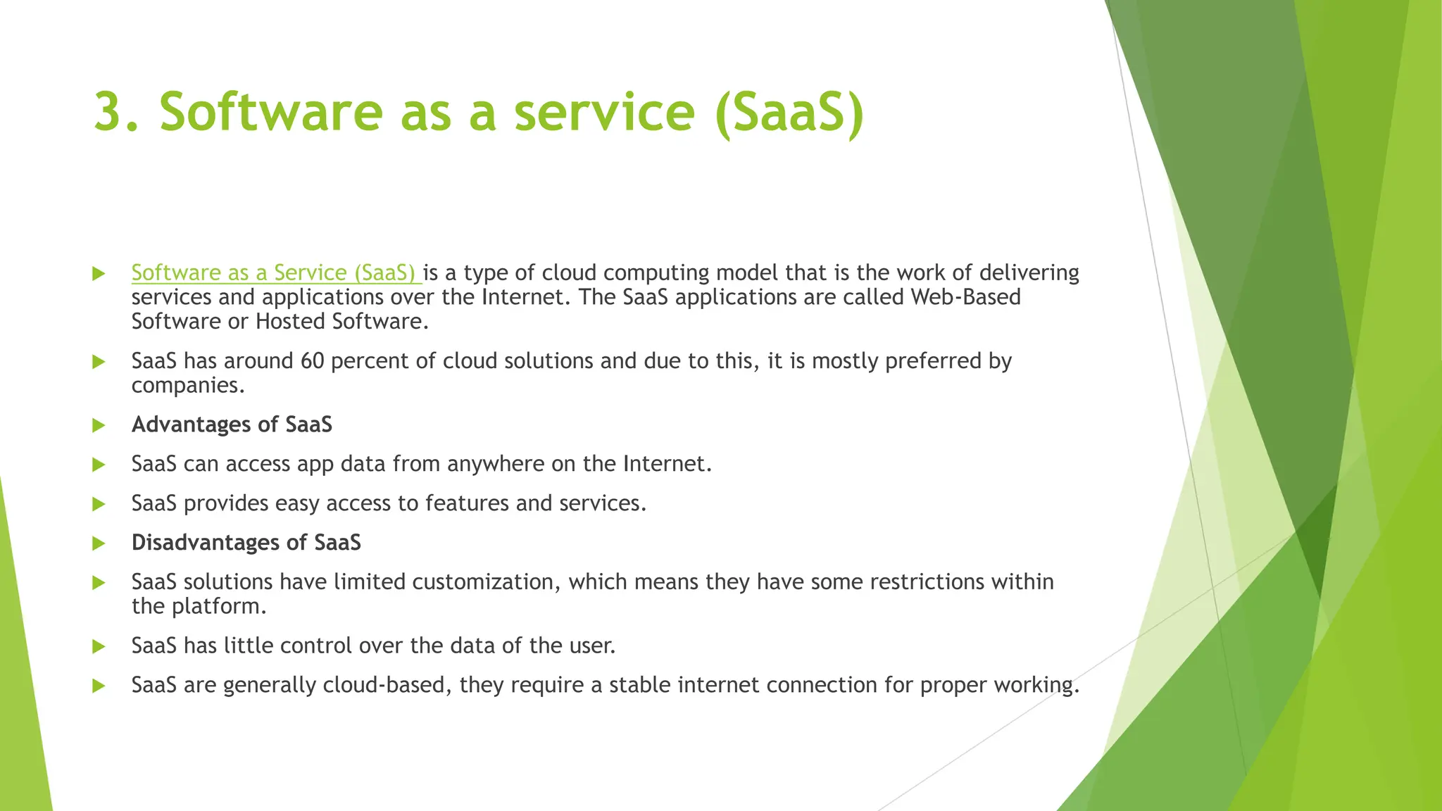 3. Software as a service (SaaS)
 Software as a Service (SaaS) is a type of cloud computing model that is the work of delivering
services and applications over the Internet. The SaaS applications are called Web-Based
Software or Hosted Software.
 SaaS has around 60 percent of cloud solutions and due to this, it is mostly preferred by
companies.
 Advantages of SaaS
 SaaS can access app data from anywhere on the Internet.
 SaaS provides easy access to features and services.
 Disadvantages of SaaS
 SaaS solutions have limited customization, which means they have some restrictions within
the platform.
 SaaS has little control over the data of the user.
 SaaS are generally cloud-based, they require a stable internet connection for proper working.
 