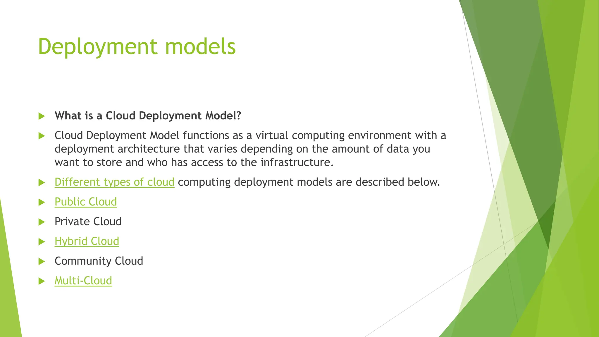 Deployment models
 What is a Cloud Deployment Model?
 Cloud Deployment Model functions as a virtual computing environment with a
deployment architecture that varies depending on the amount of data you
want to store and who has access to the infrastructure.
 Different types of cloud computing deployment models are described below.
 Public Cloud
 Private Cloud
 Hybrid Cloud
 Community Cloud
 Multi-Cloud
 
