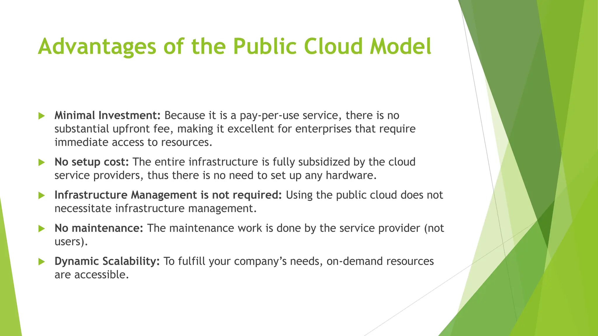 Advantages of the Public Cloud Model
 Minimal Investment: Because it is a pay-per-use service, there is no
substantial upfront fee, making it excellent for enterprises that require
immediate access to resources.
 No setup cost: The entire infrastructure is fully subsidized by the cloud
service providers, thus there is no need to set up any hardware.
 Infrastructure Management is not required: Using the public cloud does not
necessitate infrastructure management.
 No maintenance: The maintenance work is done by the service provider (not
users).
 Dynamic Scalability: To fulfill your company’s needs, on-demand resources
are accessible.
 