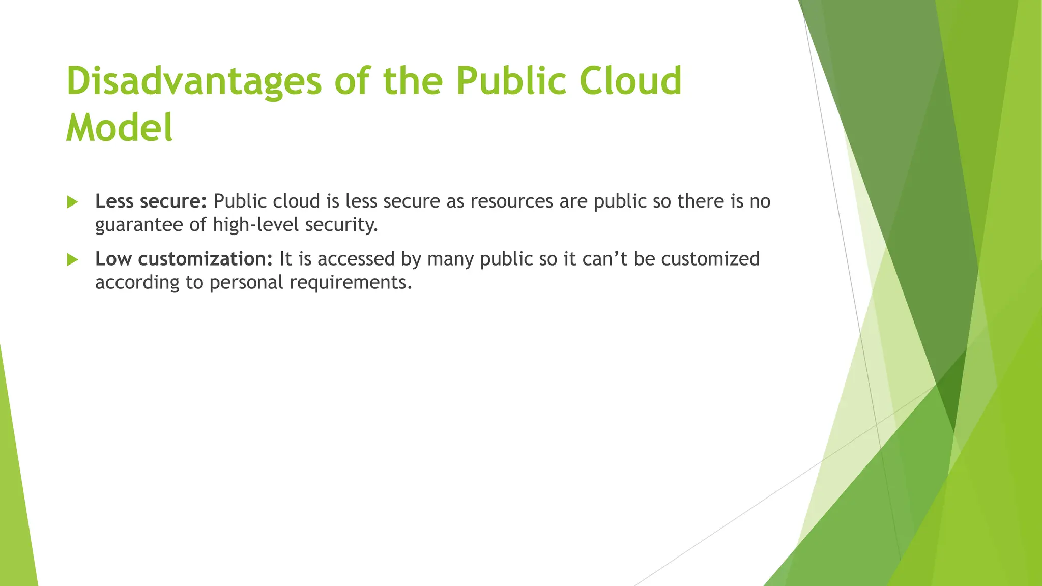 Disadvantages of the Public Cloud
Model
 Less secure: Public cloud is less secure as resources are public so there is no
guarantee of high-level security.
 Low customization: It is accessed by many public so it can’t be customized
according to personal requirements.
 