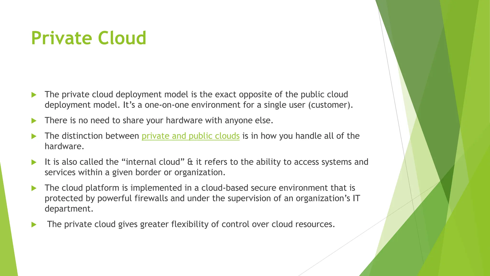 Private Cloud
 The private cloud deployment model is the exact opposite of the public cloud
deployment model. It’s a one-on-one environment for a single user (customer).
 There is no need to share your hardware with anyone else.
 The distinction between private and public clouds is in how you handle all of the
hardware.
 It is also called the “internal cloud” & it refers to the ability to access systems and
services within a given border or organization.
 The cloud platform is implemented in a cloud-based secure environment that is
protected by powerful firewalls and under the supervision of an organization’s IT
department.
 The private cloud gives greater flexibility of control over cloud resources.
 