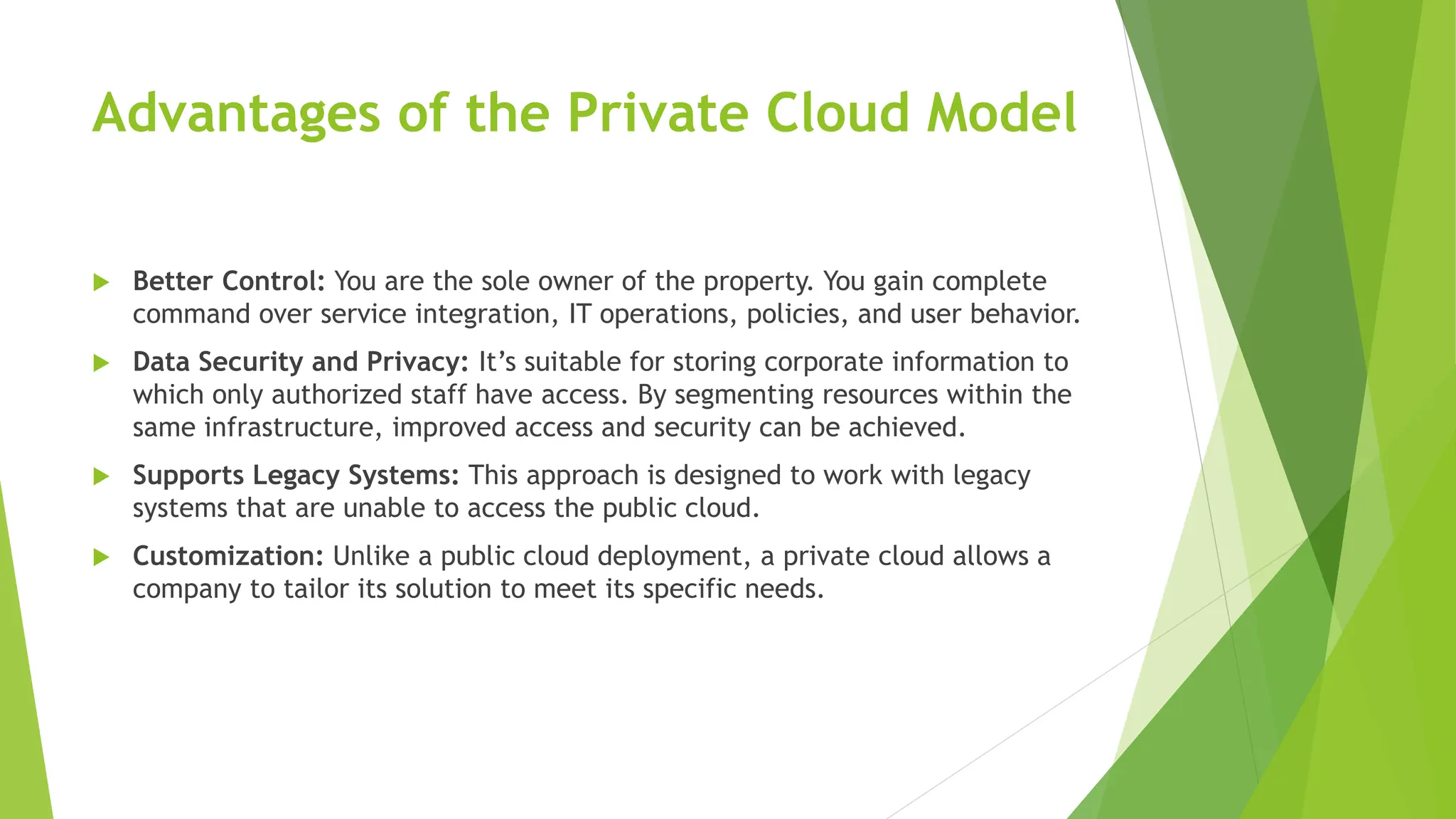 Advantages of the Private Cloud Model
 Better Control: You are the sole owner of the property. You gain complete
command over service integration, IT operations, policies, and user behavior.
 Data Security and Privacy: It’s suitable for storing corporate information to
which only authorized staff have access. By segmenting resources within the
same infrastructure, improved access and security can be achieved.
 Supports Legacy Systems: This approach is designed to work with legacy
systems that are unable to access the public cloud.
 Customization: Unlike a public cloud deployment, a private cloud allows a
company to tailor its solution to meet its specific needs.
 