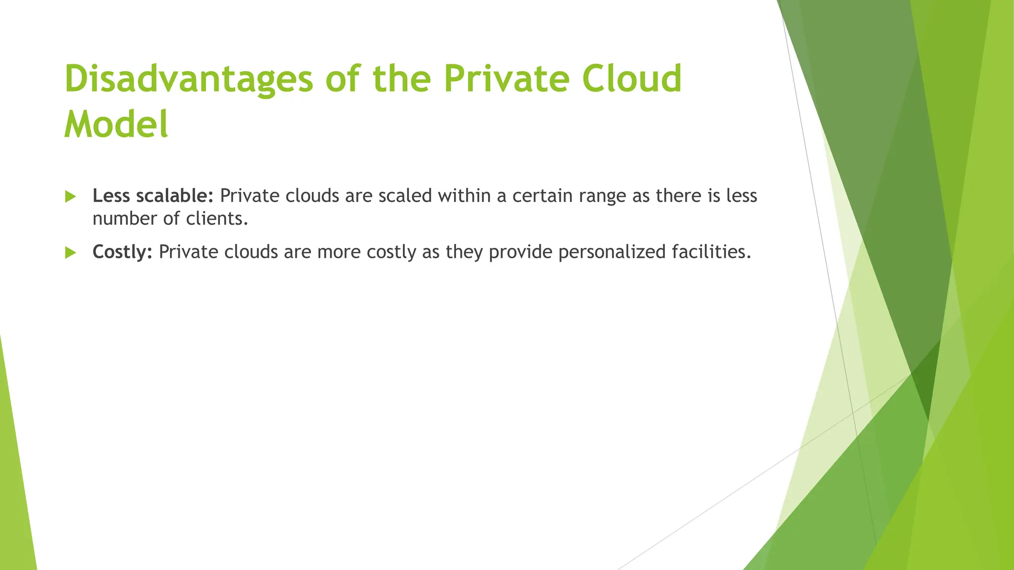 Disadvantages of the Private Cloud
Model
 Less scalable: Private clouds are scaled within a certain range as there is less
number of clients.
 Costly: Private clouds are more costly as they provide personalized facilities.
 