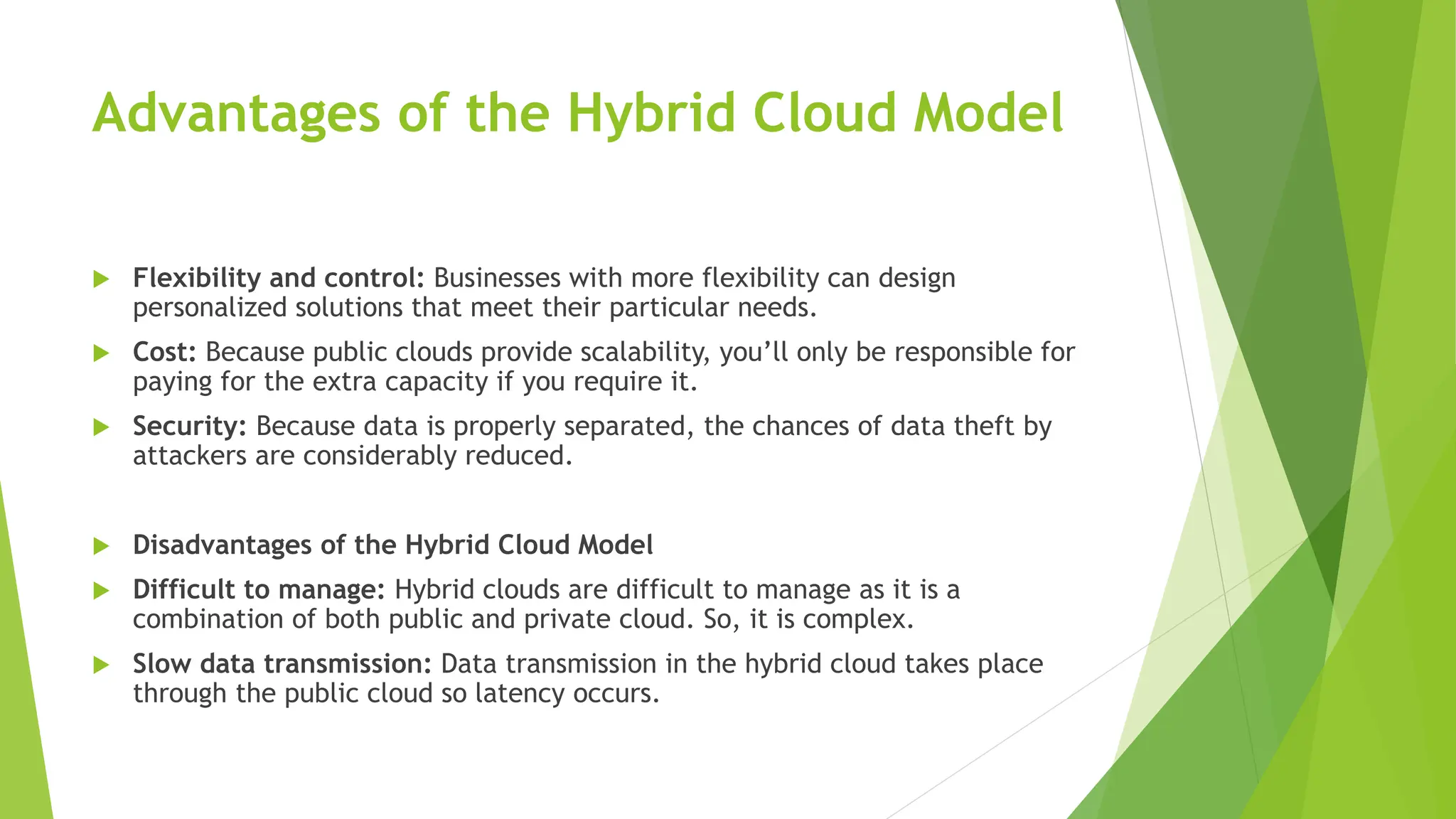 Advantages of the Hybrid Cloud Model
 Flexibility and control: Businesses with more flexibility can design
personalized solutions that meet their particular needs.
 Cost: Because public clouds provide scalability, you’ll only be responsible for
paying for the extra capacity if you require it.
 Security: Because data is properly separated, the chances of data theft by
attackers are considerably reduced.
 Disadvantages of the Hybrid Cloud Model
 Difficult to manage: Hybrid clouds are difficult to manage as it is a
combination of both public and private cloud. So, it is complex.
 Slow data transmission: Data transmission in the hybrid cloud takes place
through the public cloud so latency occurs.
 